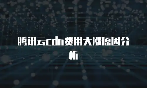 腾讯云cdn费用大涨原因分析