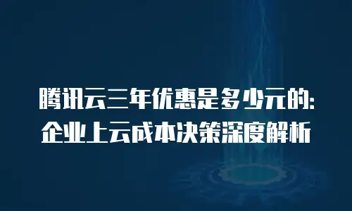 腾讯云三年优惠是多少元的：企业上云成本决策深度解析