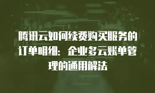 腾讯云如何续费购买服务的订单明细：企业多云账单管理的通用解法