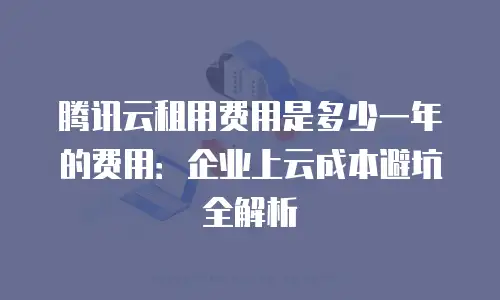腾讯云租用费用是多少一年的费用：企业上云成本避坑全解析