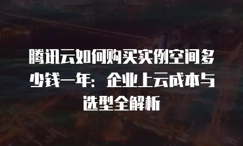 腾讯云如何购买实例空间多少钱一年：企业上云成本与选型全解析