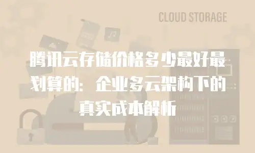 腾讯云存储价格多少最好最划算的：企业多云架构下的真实成本解析