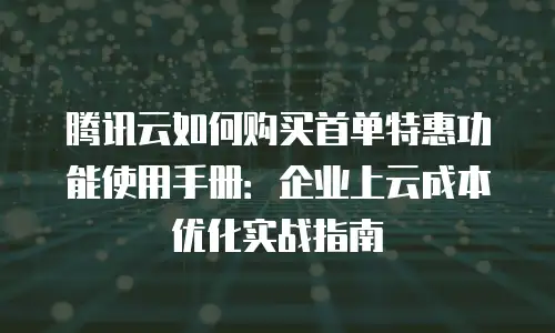 腾讯云如何购买首单特惠功能使用手册：企业上云成本优化实战指南