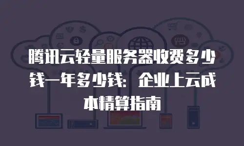 腾讯云轻量服务器收费多少钱一年多少钱：企业上云成本精算指南