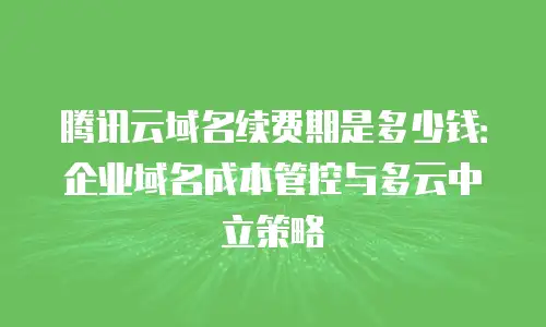 腾讯云域名续费期是多少钱：企业域名成本管控与多云中立策略