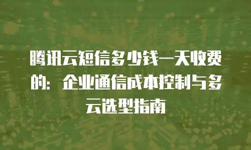 腾讯云短信多少钱一天收费的：企业通信成本控制与多云选型指南