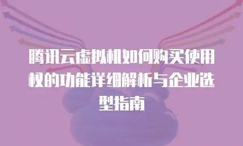 腾讯云虚拟机如何购买使用权的功能详细解析与企业选型指南