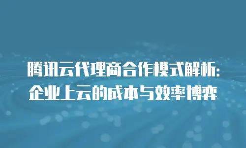 腾讯云代理商合作模式解析：企业上云的成本与效率博弈