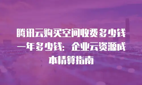 腾讯云购买空间收费多少钱一年多少钱：企业云资源成本精算指南