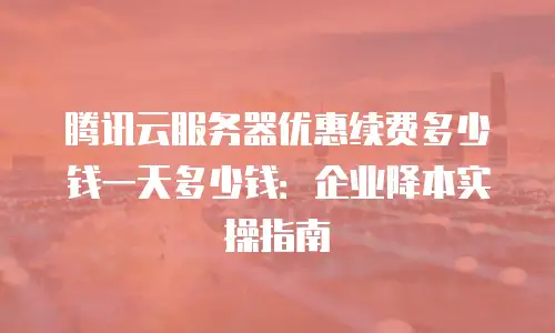 腾讯云服务器优惠续费多少钱一天多少钱：企业降本实操指南