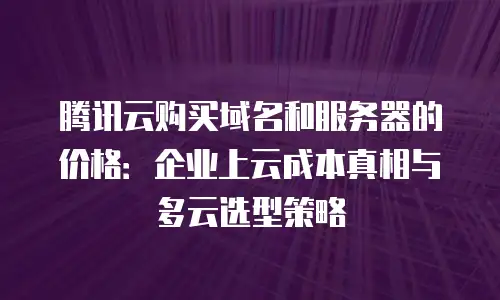 腾讯云购买域名和服务器的价格：企业上云成本真相与多云选型策略