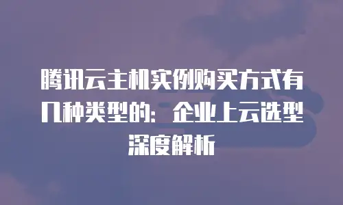 腾讯云主机实例购买方式有几种类型的：企业上云选型深度解析