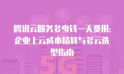 腾讯云服务多少钱一天费用：企业上云成本精算与多云选型指南