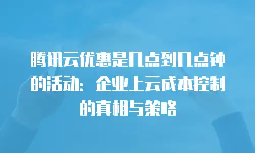 腾讯云优惠是几点到几点钟的活动：企业上云成本控制的真相与策略