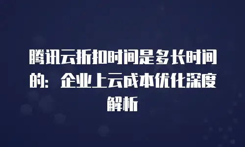 腾讯云折扣时间是多长时间的：企业上云成本优化深度解析