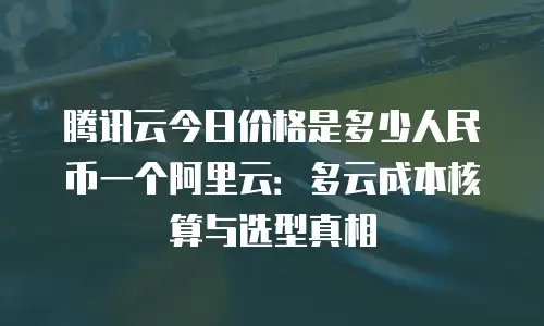 腾讯云今日价格是多少人民币一个阿里云：多云成本核算与选型真相