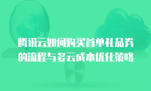 腾讯云如何购买首单礼品券的流程与多云成本优化策略