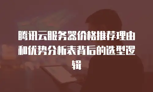 腾讯云服务器价格推荐理由和优势分析表背后的选型逻辑