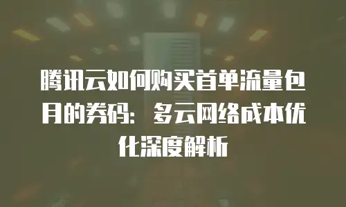 腾讯云如何购买首单流量包月的券码：多云网络成本优化深度解析