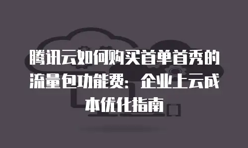腾讯云如何购买首单首秀的流量包功能费：企业上云成本优化指南