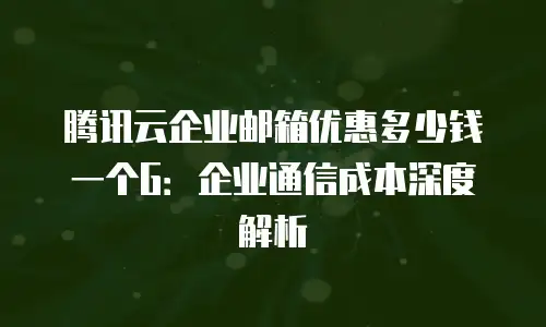 腾讯云企业邮箱优惠多少钱一个G：企业通信成本深度解析