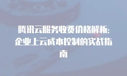 腾讯云服务收费价格解析：企业上云成本控制的实战指南