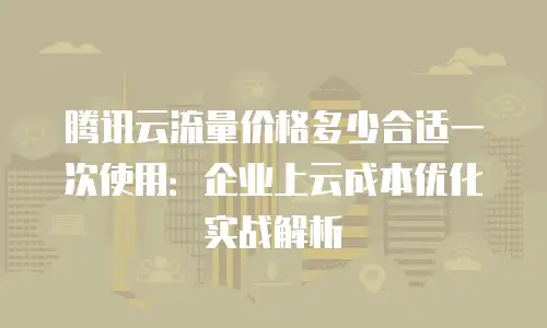 腾讯云流量价格多少合适一次使用：企业上云成本优化实战解析