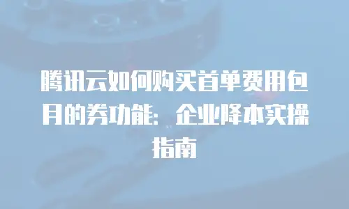 腾讯云如何购买首单费用包月的券功能：企业降本实操指南