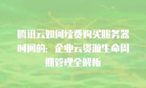 腾讯云如何续费购买服务器时间的：企业云资源生命周期管理全解析