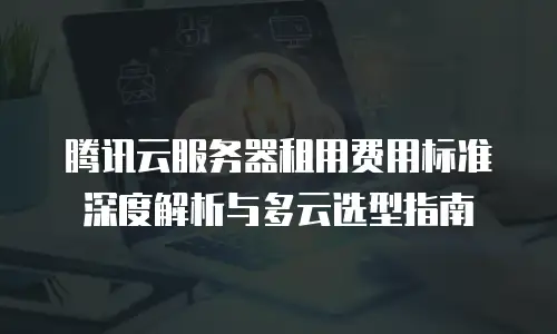 腾讯云服务器租用费用标准深度解析与多云选型指南