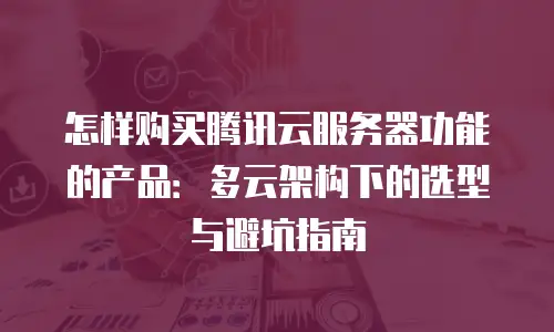 怎样购买腾讯云服务器功能的产品：多云架构下的选型与避坑指南