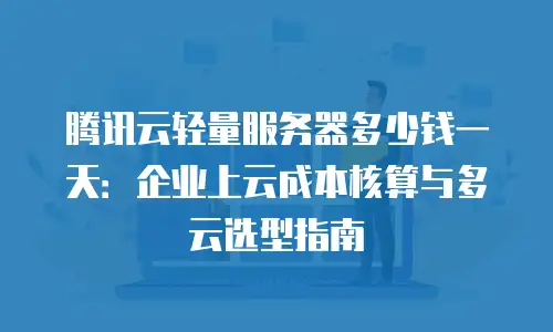 腾讯云轻量服务器多少钱一天：企业上云成本核算与多云选型指南
