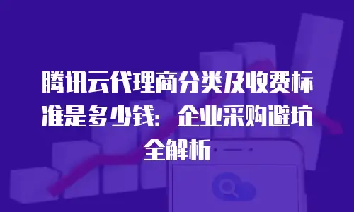 腾讯云代理商分类及收费标准是多少钱：企业采购避坑全解析