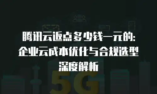 腾讯云返点多少钱一元的：企业云成本优化与合规选型深度解析