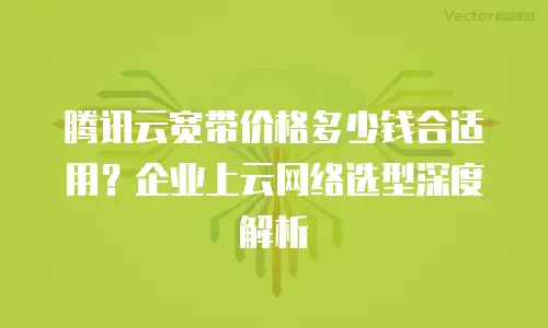 腾讯云宽带价格多少钱合适用？企业上云网络选型深度解析