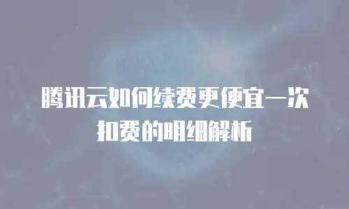 腾讯云如何续费更便宜一次扣费的明细解析