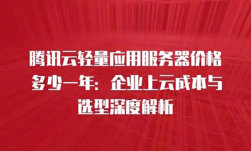 腾讯云轻量应用服务器价格多少一年：企业上云成本与选型深度解析