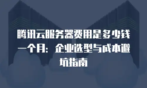 腾讯云服务器费用是多少钱一个月：企业选型与成本避坑指南