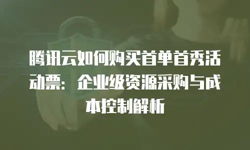 腾讯云如何购买首单首秀活动票：企业级资源采购与成本控制解析