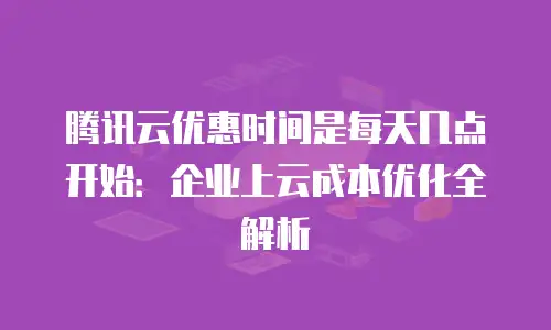 腾讯云优惠时间是每天几点开始：企业上云成本优化全解析