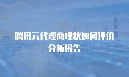 腾讯云代理商现状如何评价分析报告