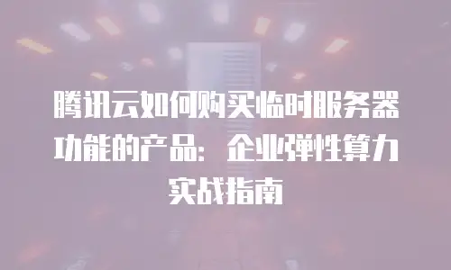 腾讯云如何购买临时服务器功能的产品：企业弹性算力实战指南