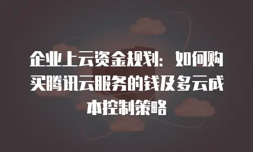 企业上云资金规划：如何购买腾讯云服务的钱及多云成本控制策略