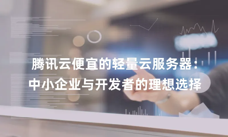腾讯云便宜的轻量云服务器：中小企业与开发者的理想选择