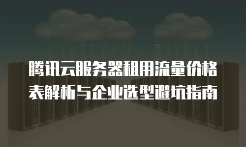 腾讯云服务器租用流量价格表解析与企业选型避坑指南