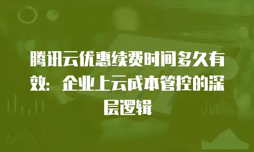 腾讯云优惠续费时间多久有效：企业上云成本管控的深层逻辑