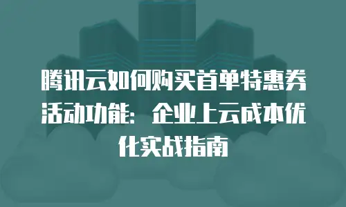 腾讯云如何购买首单特惠券活动功能：企业上云成本优化实战指南