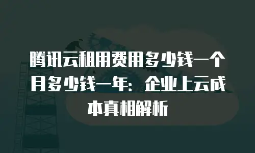 腾讯云租用费用多少钱一个月多少钱一年：企业上云成本真相解析