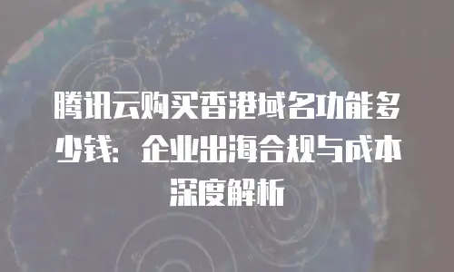 腾讯云购买香港域名功能多少钱：企业出海合规与成本深度解析