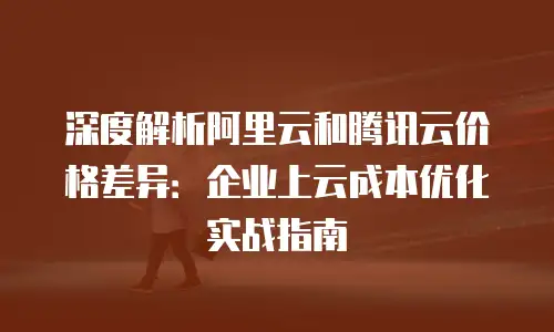 深度解析阿里云和腾讯云价格差异：企业上云成本优化实战指南